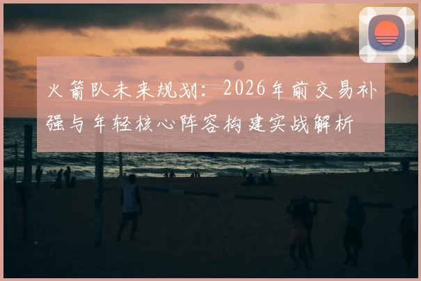 火箭队未来规划：2026年前交易补强与年轻核心阵容构建实战解析