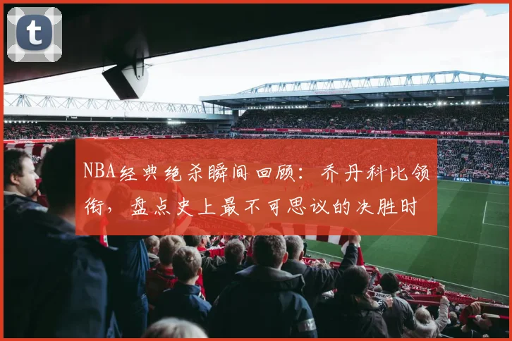 NBA经典绝杀瞬间回顾：乔丹科比领衔，盘点史上最不可思议的决胜时刻