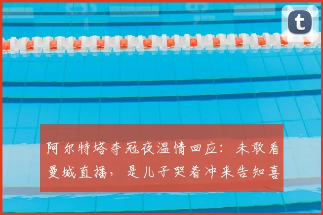 阿尔特塔夺冠夜温情回应：未敢看曼城直播，是儿子哭着冲来告知喜讯