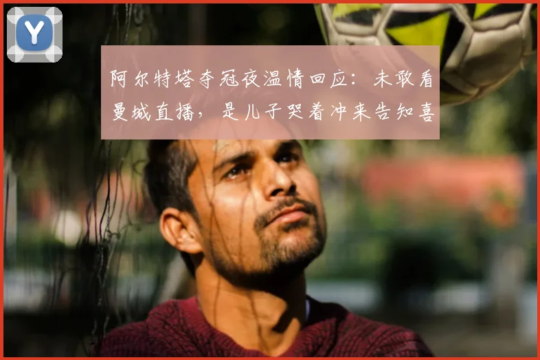 阿尔特塔夺冠夜温情回应：未敢看曼城直播，是儿子哭着冲来告知喜讯
