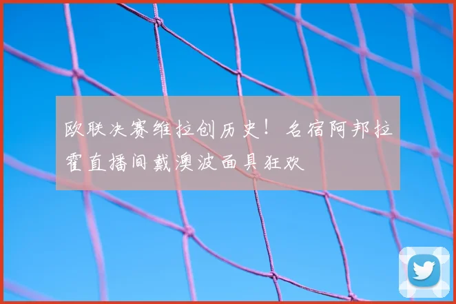 欧联决赛维拉创历史!名宿阿邦拉霍直播间戴澳波面具狂欢
