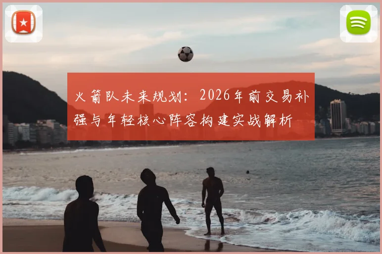 火箭队未来规划：2026年前交易补强与年轻核心阵容构建实战解析